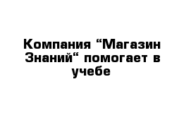 Компания “Магазин Знаний“ помогает в учебе